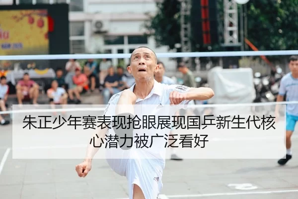朱正少年赛表现抢眼展现国乒新生代核心潜力被广泛看好