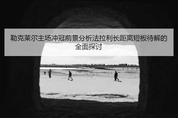 勒克莱尔主场冲冠前景分析法拉利长距离短板待解的全面探讨