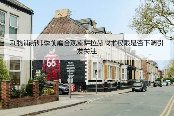 利物浦新帅季前磨合观察萨拉赫战术权限是否下调引发关注