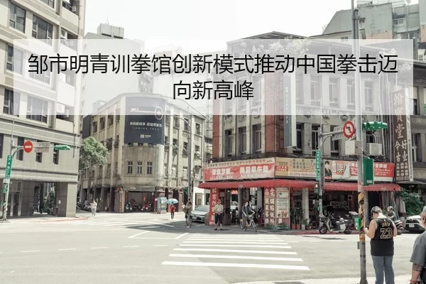 邹市明青训拳馆创新模式推动中国拳击迈向新高峰