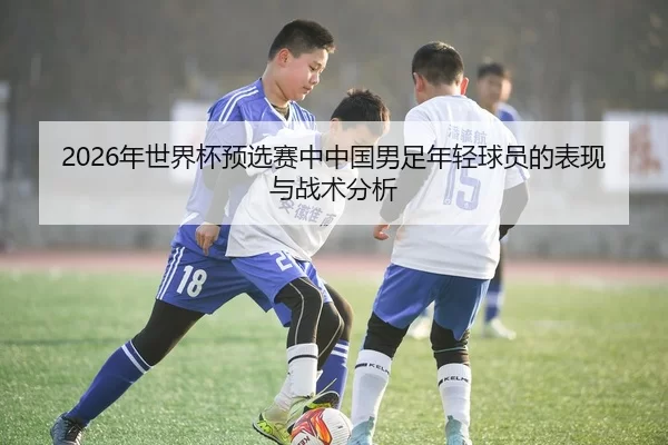 2026年世界杯预选赛中中国男足年轻球员的表现与战术分析