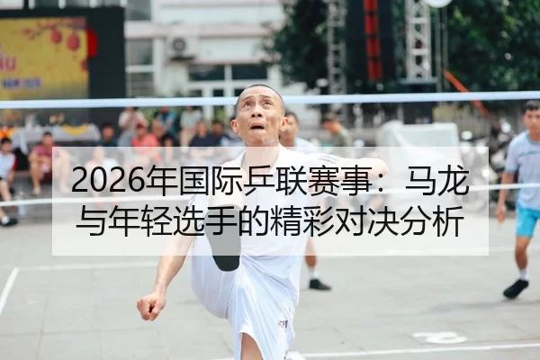 2026年国际乒联赛事：马龙与年轻选手的精彩对决分析