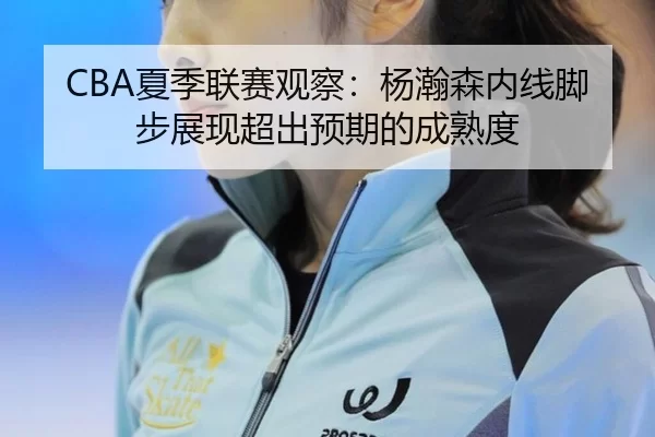 CBA夏季联赛观察：杨瀚森内线脚步展现超出预期的成熟度