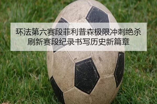 环法第六赛段菲利普森极限冲刺绝杀 刷新赛段纪录书写历史新篇章