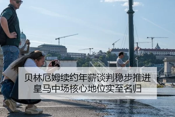 贝林厄姆续约年薪谈判稳步推进 皇马中场核心地位实至名归