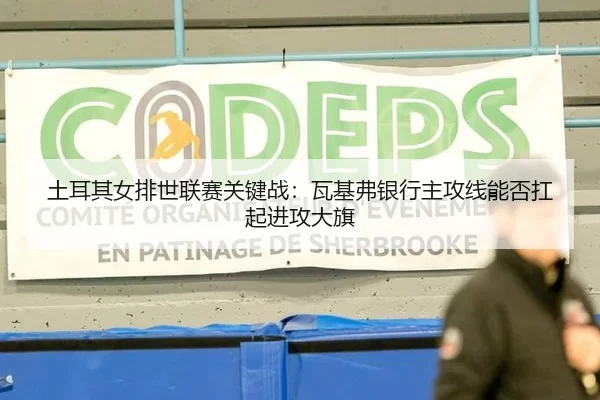 土耳其女排世联赛关键战：瓦基弗银行主攻线能否扛起进攻大旗