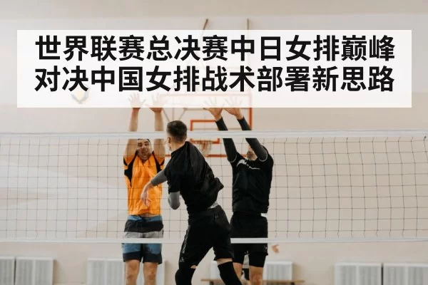 世界联赛总决赛中日女排巅峰对决中国女排战术部署新思路