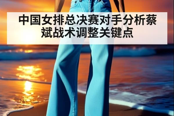 中国女排总决赛对手分析蔡斌战术调整关键点