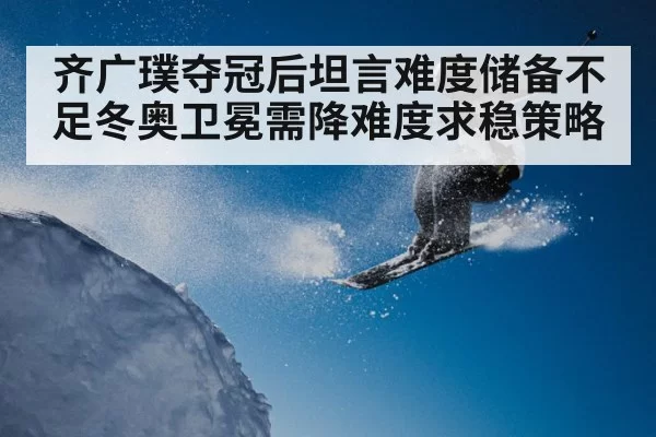 齐广璞夺冠后坦言难度储备不足冬奥卫冕需降难度求稳策略
