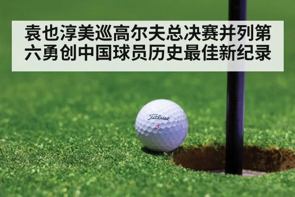 袁也淳美巡高尔夫总决赛并列第六勇创中国球员历史最佳新纪录